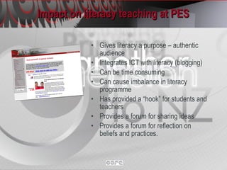 Impact on literacy teaching at PES  Gives literacy a purpose – authentic audience Integrates ICT with literacy (blogging) Can be time consuming Can cause imbalance in literacy programme Has provided a “hook” for students and teachers Provides a forum for sharing ideas Provides a forum for reflection on beliefs and practices. 