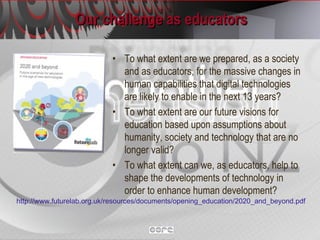 Our challenge as educators To what extent are we prepared, as a society and as educators, for the massive changes in human capabilities that digital technologies are likely to enable in the next 13 years? To what extent are our future visions for education based upon assumptions about humanity, society and technology that are no longer valid? To what extent can we, as educators, help to shape the developments of technology in order to enhance human development? http://www.futurelab.org.uk/resources/documents/opening_education/2020_and_beyond.pdf   
