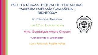 ESCUELA NORMAL FEDERAL DE EDUCADORAS
“MAESTRA ESTEFANÍA CASTAÑEDA”.
28DNE0006V
Lic. Educación Preescolar
Las TIC en la educación
Mtra. Guadalupe Amaro Chacon
“Conociendo el Ordenador”
Laura Fernanda Padilla Núñez
 