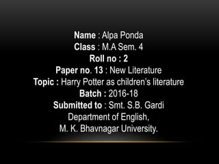 Name : Alpa Ponda
Class : M.A Sem. 4
Roll no : 2
Paper no. 13 : New Literature
Topic : Harry Potter as children’s literature
Batch : 2016-18
Submitted to : Smt. S.B. Gardi
Department of English,
M. K. Bhavnagar University.
 