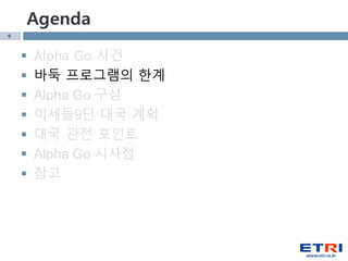 9
Agenda
 Alpha Go 사건
 바둑 프로그램의 한계
 Alpha Go 구성
 이세돌9단 대국 계획
 대국 관전 포인트
 Alpha Go 시사점
 참고
 