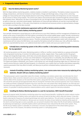  Frequently Asked Questions
How the Battery Monitoring System works?
With the Alpais battery monitoring system, a battery module is installed in each battery. The battery module measures the
voltage, temperature, and internal resistance of each battery. Charge and discharge status, string current, and string
voltage are measured by each string module placed on each string. Ambient humidity and temperature are also measured
by the sensors in these string modules. The control unit collects and records the data received through the communication
links between them. Afterwards, the data is transmitted to the user through the Alpais software to show the battery status
as well as a time-axis and some column graphs. Notifications of critical and alert batteries are sent by e-mail and SMS and
are displayed via the interface. In this way, critical batteries are detected and necessary actions or planned battery changes
can be made according to the data received.
Your periodic maintenance cannot keep you as safe and secure as you think. Batteries and the management of batteries are
shown as the cause of nearly 85% of all interruptions connected to the uninterruptible power supply. Periodic maintenance
has become a traditional method as a result of time. However, there are still interruptions in critical area applications, and
these have considerable costs to business owners. Therefore, protecting your backup power system with only periodic
maintenance will not reduce the 85% failure rate caused by the battery and will not reduce your risks sufficiently. Batteries,
which are unpredictable by nature, can suddenly break down within 2 weeks and cause your system to crash.
I have a periodic maintenance agreement with my UPS or battery service provider.
Why should I need a battery monitoring system?
I already have a monitoring system in the UPS or rectifier. Is the battery monitoring system necessary
for my operation?
All monitoring systems are the same. Monitoring systems in UPSes or rectifiers monitor batteries as a group and provide
only string-based monitoring. It monitors the battery pack as whole, singular block. They usually monitor the group’s
voltage and charge/discharge states, which does not provide adequate protection. However, each battery in the battery
group has its own importance, so if even one of the batteries in the group fails or is unhealthy, this will affect the whole
group and the system may seize operating. In other words, since the monitoring systems in the UPS or Reducer are not able
to inspect each battery individually, your system is still at great risk, even though everything might seem ok. Whenever you
need to ensure that your system will work properly, it is essential to use a system that can monitor each battery separately,
examine parameters that may affect its health, and allow you to perform scheduled battery replacement as soon as
necessary.
Instead of installing a battery monitoring system, I can reserve some more resources by replacing all my
batteries. Should I still use a battery monitoring system?
The backup power system responsible makes this mistake. Installing a new battery system does not eliminate the risk of
battery failure. Risks cannot be reduced to zero in any unmonitorable component. The possibility of fabricated problems
and the effect of this situation on the total life of the system, along with the fact that some batteries can be completed by
the end of the warranty period (approximately 3%) are among the risk factors that cannot be ignored. Even if your batteries
are newly purchased, unexpected situations may occur and even your new system that is being relied on can interrupt your
business and cause significant financial losses. Thanks to the measurements and reports provided by the battery monitoring
system, it is possible to identify production-related problems and to submit reports for warranty evaluation.
Installing the Battery Monitoring System is a cost for my business. Will it benefit financially?
Contrary to popular belief, the battery monitoring system has many financial benefits. Installing this system reduces routine
visits and maintenance to battery rooms and reduces the amount of work to be done, which saves you money. It may also
lead to reducing the frequency of conducting discharge tests which wear batteries. This will result in saving you time, costs,
and prolonging the lives of the batteries. Because you can monitor the status of your batteries instantly and be aware of
the alarms and warning signs as soon as possible, you can prevent situations that reduce the life of each battery individually
by detecting and replacing an unhealthy battery which could otherwise have reduced the life of the entire system. Thus,
the life of your battery system is extended, its continuity is ensured, and replacement of the whole battery group is
postponed. Even in this situation, the battery monitoring system is a self-paying system.
www.alpais.com.tr
 