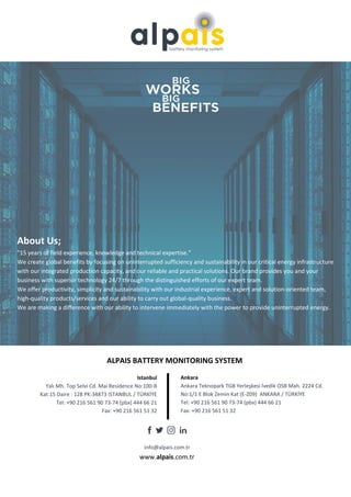 www.alpais.com.tr
About Us;
"15 years of field experience, knowledge and technical expertise."
We create global benefits by focusing on uninterrupted sufficiency and sustainability in our critical energy infrastructure
with our integrated production capacity, and our reliable and practical solutions. Our brand provides you and your
business with superior technology 24/7 through the distinguished efforts of our expert team.
We offer productivity, simplicity and sustainability with our industrial experience, expert and solution-oriented team,
high-quality products/services and our ability to carry out global-quality business.
We are making a difference with our ability to intervene immediately with the power to provide uninterrupted energy.
ALPAIS BATTERY MONITORING SYSTEM
Istanbul
Yalı Mh. Top Selvi Cd. Mai Residence No:100-B
Kat:15 Daire : 128 PK:34873 ISTANBUL / TÜRKİYE
Tel: +90 216 561 90 73-74 (pbx) 444 66 21
Fax: +90 216 561 51 32
Ankara
Ankara Teknopark TGB Yerleşkesi İvedik OSB Mah. 2224 Cd.
No:1/1 E Blok Zemin Kat (E-Z09) ANKARA / TÜRKİYE
Tel: +90 216 561 90 73-74 (pbx) 444 66 21
Fax: +90 216 561 51 32
info@alpais.com.tr
 