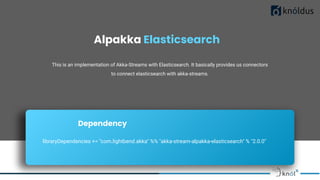 Alpakka Elasticsearch
This is an implementation of Akka-Streams with Elasticsearch. It basically provides us connectors
to connect elasticsearch with akka-streams.
Dependency
libraryDependencies += "com.lightbend.akka" %% "akka-stream-alpakka-elasticsearch" % "2.0.0"
 