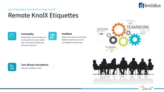 Lack of etiquette and manners is a huge turn oﬀ.
Remote KnolX Etiquettes
Punctuality
Respect Knolx session timings, you
are requested not to join sessions
after a 5 minutes threshold post
the session start time.
Feedback
Make sure to submit a constructive
feedback for all sessions as it is
very helpful for the presenter.
Turn oﬀ your microphone.
Keep your windows on mute.
 