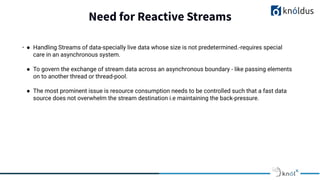 Need for Reactive Streams
. ● Handling Streams of data-specially live data whose size is not predetermined.-requires special
care in an asynchronous system.
● To govern the exchange of stream data across an asynchronous boundary - like passing elements
on to another thread or thread-pool.
● The most prominent issue is resource consumption needs to be controlled such that a fast data
source does not overwhelm the stream destination i.e maintaining the back-pressure.
 