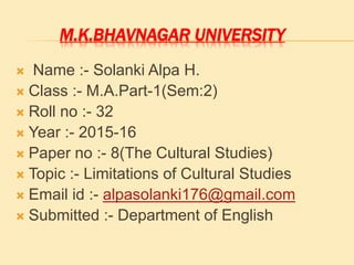 M.K.BHAVNAGAR UNIVERSITY
 Name :- Solanki Alpa H.
 Class :- M.A.Part-1(Sem:2)
 Roll no :- 32
 Year :- 2015-16
 Paper no :- 8(The Cultural Studies)
 Topic :- Limitations of Cultural Studies
 Email id :- alpasolanki176@gmail.com
 Submitted :- Department of English
 
