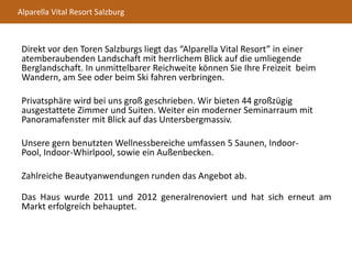 Alparella Vital Resort Salzburg
Direkt vor den Toren Salzburgs liegt das “Alparella Vital Resort” in einer
atemberaubenden Landschaft mit herrlichem Blick auf die umliegende
Berglandschaft. In unmittelbarer Reichweite können Sie Ihre Freizeit beim
Wandern, am See oder beim Ski fahren verbringen.
Privatsphäre wird bei uns groß geschrieben. Wir bieten 44 großzügig
ausgestattete Zimmer und Suiten. Weiter ein moderner Seminarraum mit
Panoramafenster mit Blick auf das Untersbergmassiv.
Unsere gern benutzten Wellnessbereiche umfassen 5 Saunen, Indoor-
Pool, Indoor-Whirlpool, sowie ein Außenbecken.
Zahlreiche Beautyanwendungen runden das Angebot ab.
Das Haus wurde 2011 und 2012 generalrenoviert und hat sich erneut am
Markt erfolgreich behauptet.
 