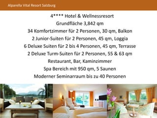 Alparella Vital Resort Salzburg
4**** Hotel & Wellnessresort
Grundfläche 3,842 qm
34 Komfortzimmer für 2 Personen, 30 qm, Balkon
2 Junior-Suiten für 2 Personen, 45 qm, Loggia
6 Deluxe Suiten für 2 bis 4 Personen, 45 qm, Terrasse
2 Deluxe Turm-Suiten für 2 Personen, 55 & 63 qm
Restaurant, Bar, Kaminzimmer
Spa Bereich mit 950 qm, 5 Saunen
Moderner Seminarraum bis zu 40 Personen
 