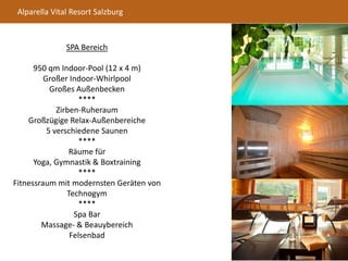 Alparella Vital Resort Salzburg
SPA Bereich
950 qm Indoor-Pool (12 x 4 m)
Großer Indoor-Whirlpool
Großes Außenbecken
****
Zirben-Ruheraum
Großzügige Relax-Außenbereiche
5 verschiedene Saunen
****
Räume für
Yoga, Gymnastik & Boxtraining
****
Fitnessraum mit modernsten Geräten von
Technogym
****
Spa Bar
Massage- & Beauybereich
Felsenbad
 