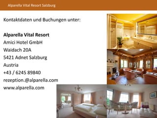 Alparella Vital Resort Salzburg
Kontaktdaten und Buchungen unter:
Alparella Vital Resort
Amici Hotel GmbH
Waidach 20A
5421 Adnet Salzburg
Austria
+43 / 6245 89840
rezeption.@alparella.com
www.alparella.com
 