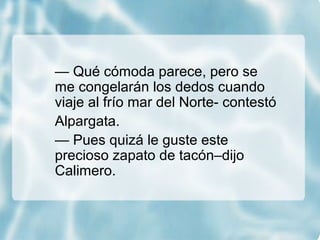 — Qué cómoda parece, pero se
me congelarán los dedos cuando
viaje al frío mar del Norte- contestó
Alpargata.
— Pues quizá le guste este
precioso zapato de tacón–dijo
Calimero.
 