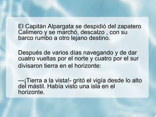El Capitán Alpargata se despidió del zapatero
Calimero y se marchó, descalzo , con su
barco rumbo a otro lejano destino.
Después de varios días navegando y de dar
cuatro vueltas por el norte y cuatro por el sur
divisaron tierra en el horizonte:
—¡Tierra a la vista!- gritó el vigía desde lo alto
del mástil. Había visto una isla en el
horizonte.
 