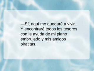 —Sí, aquí me quedaré a vivir.
Y encontraré todos los tesoros
con la ayuda de mi plano
embrujado y mis amigos
piratitas.
 