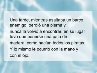 Una tarde, mientras asaltaba un barco
enemigo, perdió una pierna y
nunca la volvió a encontrar, en su lugar
tuvo que ponerse una pata de
madera, como hacían todos los piratas.
Y lo mismo le ocurrió con la mano y
con el ojo.
 