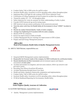  Conduct Safety Talk in SIM cycles for staff & worker.
 Inculcate Health safety Awareness to all for spreading safety culture throughout plant.
 Implement Blue LED light for safe working of PIT Power industrial Truck.
 Certification of Lifting Equipments & hoist in plant for accident free workplace.
 Trained & conduct 5S + 1S = 6S throughout plant.
 Safety Induction for visitor & customer for better understanding of safety in plant.
 Cascade LOTO lockout & tag out for testing teams.
 ERP electrical risk prevention certification of all commission personal.
 Train the entire work force for Health Safety & Environment to focus” ZERO” Accident in
Plant.
 Monitor & conduct Internal Quality Audits of entire company.
 Arrange Fire frightening & Evacuation drills for entire company.
 Monitor PTW for contactors.
 Kaizen for improvement in Safety & health.
 Conduct Management Review meetings for improvement in EHS of plant.
 Prepare and lead Energy Management projects.
2005 to 2011
Head of Environment, Health Safety & Quality Management System
At AREVA T&D Pakistan, responsibilities are:
 Integrated QEHS Management systems implementation;
 Responsible for External Audits of the company for IMS Certification by certification bodies.
 Hazard identification & Risk Assessment and environment aspects and impacts
assessments of entire plant.
 Accident and incident investigation, and root-cause analysis, follow up corrective and
preventive action.
 Recording Near Misses & perform 8D analysis.
 Accident Monitoring through Green Cross sheet.
 Health and Safety regulatory frameworks, preparation and implementation.
 Conduct Safety Talk in SIM cycles for staff & worker.
 Inculcate Health safety Awareness to all for spreading safety culture throughout plant.
 STAR & Dashboard Reporting for Environment, Health Safety.
2000 to 2005
Senior Engineer Quality Assurance & Calibration.
At ALSTOM T&D Pakistan, responsibilities were:
 Quality Management systems implementation;
 