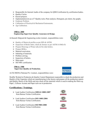  Responsible for Internal Audits of the company for QMS Certification by certification bodies.
 Quality Circles.
 Kaizen projects.
 Implementation & use of 7 Quality tools, Prato analysis, Histogram, pie charts, bar graphs.
 Eradicate Problem.
 Calibration of Electrical & Mechanical Instruments.
 Jigs Calibration.
1988 to 2000
Engineering Supervisor Quality Assurance & Design.
At Karachi Shipyard & Engineering works Limited., responsibilities were:
 Quality of Sheets & profiles as per DIN & ASTM.
 Inspection of Boiler tubes, sheets & furnace as per ASTM A106Gr B.
 Prepare Drawings of Water tube & fire tube boilers.
 Prepare BOQ,s.
 Material reservation.
 Indenting of materials.
 Problem solving.
 Inspection of boilers.
 Ship repair.
 ISO 9001 certification.
1986 to 1988
Supervisor Quality & Production.
At FILTRONA Pakistan Pvt. Limited., responsibilities were:
Quality Worked in Production & Quality Control Department responsible to check the production and
Quality of the Cigarettes which are manufacturing in the factory and prepare all the production reports
and Quality Sheets of the Shifts and also check all the materials which is used in making the filters eg.
Paper , Cellouse Acetate and Paper reels use in production.
Certifications / Trainings
 Lead Auditor Certification OHSAS 18001:2007
from Bureau Veritas Certification.
 Lead Auditor Certification ISO 14001:2004
from Bureau Veritas Certification.
 Lead Auditor Certification ISO 9001:2008
from Bureau Veritas Certification.
 