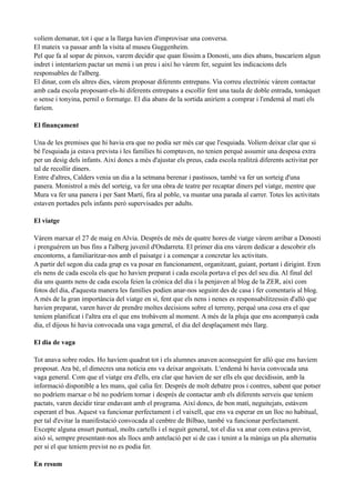 volíem demanar, tot i que a la llarga havien d'improvisar una conversa.
El mateix va passar amb la visita al museu Guggenheim.
Pel que fa al sopar de pinxos, varem decidir que quan fóssim a Donosti, uns dies abans, buscaríem algun
indret i intentaríem pactar un menú i un preu i així ho vàrem fer, seguint les indicacions dels
responsables de l'alberg.
El dinar, com els altres dies, vàrem proposar diferents entrepans. Via correu electrònic vàrem contactar
amb cada escola proposant-els-hi diferents entrepans a escollir fent una taula de doble entrada, tomàquet
o sense i tonyina, pernil o formatge. El dia abans de la sortida aniríem a comprar i l'endemà al matí els
faríem.
El finançament
Una de les premises que hi havia era que no podia ser més car que l'esquiada. Volíem deixar clar que si
bé l'esquiada ja estava prevista i les famílies hi comptaven, no tenien perquè assumir una despesa extra
per un desig dels infants. Així doncs a més d'ajustar els preus, cada escola realitzà diferents activitat per
tal de recollir diners.
Entre d'altres, Calders venia un dia a la setmana berenar i pastissos, també va fer un sorteig d'una
panera. Monistrol a més del sorteig, va fer una obra de teatre per recaptar diners pel viatge, mentre que
Mura va fer una panera i per Sant Martí, fira al poble, va muntar una parada al carrer. Totes les activitats
estaven portades pels infants però supervisades per adults.
El viatge
Vàrem marxar el 27 de maig en Alvia. Després de més de quatre hores de viatge vàrem arribar a Donosti
i prenguérem un bus fins a l'alberg juvenil d'Ondarreta. El primer dia ens vàrem dedicar a descobrir els
encontorns, a familiaritzar-nos amb el paisatge i a començar a concretar les activitats.
A partir del segon dia cada grup es va posar en funcionament, organitzant, guiant, portant i dirigint. Eren
els nens de cada escola els que ho havien preparat i cada escola portava el pes del seu dia. Al final del
dia uns quants nens de cada escola feien la crònica del dia i la penjaven al blog de la ZER, així com
fotos del dia, d'aquesta manera les famílies podien anar-nos seguint des de casa i fer comentaris al blog.
A més de la gran importància del viatge en sí, fent que els nens i nenes es responsabilitzessin d'allò que
havien preparat, varen haver de prendre moltes decisions sobre el terreny, perquè una cosa era el que
teníem planificat i l'altra era el que ens trobàvem al moment. A més de la pluja que ens acompanyà cada
dia, el dijous hi havia convocada una vaga general, el dia del desplaçament més llarg.
El dia de vaga
Tot anava sobre rodes. Ho havíem quadrat tot i els alumnes anaven aconseguint fer allò que ens havíem
proposat. Ara bé, el dimecres una notícia ens va deixar angoixats. L'endemà hi havia convocada una
vaga general. Com que el viatge era d'ells, era clar que havien de ser ells els que decidissin, amb la
informació disponible a les mans, què calia fer. Després de molt debatre pros i contres, sabent que potser
no podríem marxar o bé no podríem tornar i després de contactar amb els diferents serveis que teníem
pactats, varen decidir tirar endavant amb el programa. Així doncs, de bon matí, neguitejats, estàvem
esperant el bus. Aquest va funcionar perfectament i el vaixell, que ens va esperar en un lloc no habitual,
per tal d'evitar la manifestació convocada al cenbtre de Bilbao, també va funcionar perfectament.
Excepte alguna ensurt puntual, molts cartells i el neguit general, tot el dia va anar com estava previst,
això sí, sempre presentant-nos als llocs amb antelació per si de cas i tenint a la màniga un pla alternatiu
per si el que teníem previst no es podia fer.
En resum
 