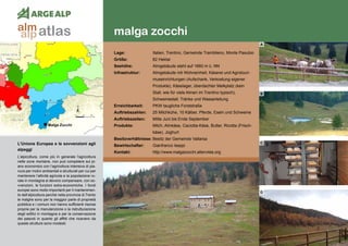94
malga zocchi
L’Unione Europea e le sovvenzioni agli
alpeggi
L’alpicoltura, come più in generale l’agricoltura
nelle zone montane, non può competere sul pi-
ano economico con l’agricoltura intensiva di pia-
nura per motivi ambientali e strutturali per cui per
mantenere l’attività agricola e la popolazione ru-
rale in montagna si devono compensare, con so-
vvenzioni, le funzioni extra-economiche. I fondi
europei sono molto importanti per il mantenimen-
to dell’alpicoltura perché nella provincia di Trento
le malghe sono per la maggior parte di proprietà
pubblica e i comuni non hanno sufficienti risorse
proprie per la manutenzione o la ristrutturazione
degli edifici in montagna e per la conservazione
dei pascoli in quanto gli affitti che ricavano da
queste strutture sono modesti.
Lage:	 Italien, Trentino, Gemeinde Trambileno, Monte Pasubio
Größe:	 82 Hektar
Seehöhe:	 Almgebäude steht auf 1660 m ü. NN
Infrastruktur:	 Almgebäude mit Wohneinheit, Käserei und Agrotouri-
	 museinrichtungen (Aufschank, Verkostung eigener
	 Produkte), Käselager, überdachter Melkplatz (kein
	 Stall, wie für viele Almen im Trentino typisch),
	 Schweinestall, Tränke und Wasserleitung
Erreichbarkeit:	 PKW taugliche Forststraße
Auftriebszahlen: 	 25 Milchkühe, 10 Kälber, Pferde, Eseln und Schweine
Auftriebszeiten: 	 Mitte Juni bis Ende September
Produkte: 	 Milch, Almkäse, Caciotta-Käse, Butter, Ricotta (Frisch-
	 käse), Joghurt
Besitzverhältnisse:	Besitz der Gemeinde Vallarsa
Bewirtschafter: 	 Gianfranco Iseppi
Kontakt: 	 http://www.malgazocchi.altervista.org
A
B
C
D
Malga Zocchi
atlasalm
alp
 