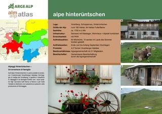 98
alpe hinterüntschen
alpen hinterüntschen
Alpeggi Hinterüntschen – 	
Un’avventura di famiglia
Sull’alpe Hinterüntschen in piena estate si produ-
ce il tradizionale Vorarlberger Alpkäse (formag-
gio di malga del Voralberg). A gestire il caseificio
e l’alpeggio è la famiglia Kohler con i suoi quat-
tro figli: lavorano tutti fianco a fianco e per tutta
l‘estate si dedicano con passione ai pascoli e alla
produzione di formaggio.
Lage:	 Vorarlberg, Schoppernau, Hinterrüntschen
Größe der Alp:	 rund 180 Hektar, 64 Hektar Futterfläche
Seehöhe:	 ca. 1700 m ü.NN
Infrastruktur:	 Sennerei mit Käselager, Wohnhaus + Alpstall kombiniert
Erreichbarkeit:	 mit PKW
Auftriebszahlen:	 60 Milchkühe, 10 werden im Laufe des Sommer
	 trocken gestellt
Auftriebszeiten: 	 Ende Juni bis Anfang September (Hochleger)
Produkte:	 4,5 Tonnen Vorarlberger Alpkäse
Besitzverhältnisse: Agrargemeinschaft mit 21 Mitgliedern
Bewirtschafter:	 Gemeinsame Bewirtschaftung
	 durch die Agrargemeinschaft
A
B
C
D
atlasalm
alp
 