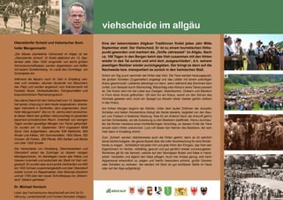 113
viehscheide im allgäu
Oberstdorfer Scheid und historischer Sont-
hofer Mangenmarkt:
„Der älteste überlieferte Viehscheid im Allgäu ist der
„Oberstdorfer Scheid“. Er findet alljährlich am 13. Sep-
tember statt. Über 1000 Jungrinder von sechs großen
Genossenschaftsalpen werden abgetrieben und treffen
mit lautem Schellenklang im Laufe des Vormittags am
Scheidplatz ein.					
Während die Bauern noch ihr Vieh in Empfang neh-
men und verladen, säumen tausende von Besuchern
den Platz und werden angelockt vom Krämermarkt mit
Festzelt, Musik, Verkaufsständen, Fahrgeschäften und
brauchtümlichem Rahmenprogramm. 		
Das starre Datum für den Viehscheid vom 13. September
hat seinen Ursprung in dem heute vergessenen, ehema-
ligen Viehmarkt in Sonthofen, dem sogenannten „Sont-
hofer Mangenmarkt“. Bis ins 19. Jahrhundert verzeichne-
te dieser Markt den größten Viehumschlag im gesamten
bayerisch-schwäbischen Raum. Innerhalb von wenigen
Tagen wurden gewaltige Mengen von Tieren gehandelt.
So wurden am 14. September 1814 insgesamt 6656
Stück Vieh aufgetrieben, darunter 636 Melkkühe, 800
Rinder und Kälber, 450 Sommerkälber, 1600 Stiere, 350
Ochsen, 80 Fohlen, 390 Pferde, 850 Geißen und Böcke
und über 1500 Schafe. 					
Die Viehscheide von Hindelang, Obermaiselstein und
Oberstdorf waren die Zubringer zu diesem riesigen
Marktgeschehen. An Markttagen waren alle Plätze und
Gassen innerhalb und außerhalb der Stadt mit Vieh voll-
gestopft. Es wurden aber auch große Viehherden von 800
bis 1000 Ochsen zusammengestellt und über Oberstdorf
wieder zurück ins Rappenalptal, über Biberalp-Salzbichl
und ab 1795 über den neuen Schrofenpass ins „Welsch-
land“ (Italien) getrieben.“					
Dr. Michael Honisch
Leiter des Fachzentrums Alpwirtschaft am Amt für Er-
nährung, Landwirtschaft und Forsten Kempten (Allgäu)
Eine der bekanntesten Allgäuer Traditionen findet jedes Jahr Mitte
September statt: Der Viehscheid. Er ist zu einem touristischen Höhe-
punkt geworden und markiert die „fünfte Jahreszeit“ im Allgäu. Nach
ca. 100 Tagen in den Bergen kehrt das Vieh zusammen mit den Hirten
wieder in das Tal zurück und wird dort ,ausgeschieden‘, d.h. seinem
jeweiligen Besitzer wieder zurückgegeben. Der bringt es dann auf die
Nachweide bzw. transportiert es zurück in den heimischen Stall. 	
Schon am Tag zuvor sammeln die Hirten das Vieh. Die Tiere werden herausgeputzt,
die großen Schellen (Zugschellen) angelegt und das Leittier mit einem prächtigen
Kranz geschmückt. Letzteres allerdings nur dann, wenn während des Sommers kein
Unfall, zum Beispiel durch Steinschlag, Blitzschlag oder Absturz eines Tieres passiert
ist. Der Kranz wird mit viel Liebe aus Zweigen, Alpenblumen, Gräsern und Bändern
in Form einer Krone geflochten. Oft ziert ihn ein Kreuz, womit um den Schutz des
Himmels gebeten wird. Auch ein Spiegel zur Abwehr böser Geister gehört vielfach
in den Kranz.
Am frühen Morgen beginnt der Abtrieb: Unter dem lauten Dröhnen der dumpfen
Schellen und hellen Glockentöne drängt die Herde talwärts, begleitet von den Bau-
ern und Treibern in festlicher Kleidung. Was für ein Anblick! Nach der Ankunft geht‘s
auf den Scheidplatz, wo die Zuweisung zu den Besitzern stattfindet. Hierzu durchlau-
fen die Rinder meistens einen trichterförmigen Verschlag, an dessen Ende die Tiere
einzeln beim Hirten ankommen. Laut ruft dieser den Namen des Besitzers, der sein
Vieh dann in Empfang nimmt.
Zum „Scheid“ werden üblicherweise auch die Hirten geehrt, denn es ist wahrlich
keine leichte Aufgabe, die ganze Alpzeit über die volle Verantwortung für eine Rinder-
herde zu tragen. Schließlich hat jeder Hirt und jede Hirtin den Ehrgeiz, das Vieh den
Eigentümern im Herbst, vollzählig, gesund und gut genährt wieder zurückzugeben.
Ähnliches gilt für die Sennen, welche auf den Sennalpen Butter und Käse in Hand-
arbeit herstellen und täglich den Käse pflegen. Auch hier Anlass genug, sich beim
Alppersonal erkenntlich zu zeigen und hierfür besonders schöne, große Glocken
oder Schellen zu verlosen. Sie werden mit Stolz an gut sichtbarer Stelle im Haus
oder auf der Alpe aufgehängt.
E
F
G
H
 
