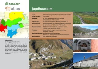 118
jagdhausalm
jagdhausalm
Jagdhausalm - 	
Un alpeggio ricco di storia
L’alpeggio Jagdhausalm ha una lunga sto-
ria: posto a 2000 metri sul livello del mare, nel
Medioevo le malghe che lo compongono erano
abitate tutto l‘anno. Fino agli anni ’50 del Nove-
cento venivano munte in alpeggio 120 vacche
da latte. Oggi il Jagdhausalm è un alpeggio per
animali in asciutta, ma conserva intatto il suo fas-
cino arcaico.
Lage:	 Osttirol, Defereggental, Nationalpark Hohe Tauern Tirol
Größe der Alm:	 1700 Hektar
Seehöhe:	 ca. 2000 (Almzentrum) bis 3100 m ü.NN
	 (Weidefläche bis 2700 m ü.NN)
Infrastruktur:	 16 Almhütten mit Ställen, Kapelle (Siehe Abb. C)
Erreichbarkeit:	 Almbewirtschafter mit landwirtschaftlichen Fahrzeugen,
	 ab Schranken ca. 1,5 Stunden Fußmarsch
Auftriebszahlen:	 300 Stück Galtvieh (200 Stk. unter zwei Jahren,
	 130 über zwei Jahren), 90 Schafe
Produkte:	 Jausenstation in original erhaltener Almhütte -
	 bäuerliche Produkte
Besitzverhältnisse: Agrargemeinschaft Jagdhausalm
	 (Bauern aus dem angrenzenden Südtiroler Ahrntal)
Besonderheit:	 6 ha Mähfläche (Almanger)
A
B
C
D
atlasalm
alp
 