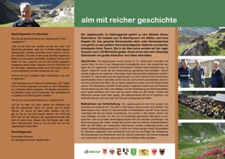 119
alm mit reicher geschichte
David Eppacher im Interview:
Wie hat die Bewirtschaftung der Jagdhausalm früher
ausgesehen?
„Wie ich ein Kind war, wurden auf der Alm noch 120
Milchkühe gemolken. Jede der 16 Hütten hatte eigenes
Almpersonal. Jeweils zumindest einen Senner und ei-
nen Gehilfen. Auf jeder Hütte wurde die Milch separat zu
Butter und Graukäse verarbeitet. Zusätzlich hat es noch
Hirten für das Jungvieh und für die Schafe gegeben.
Insgesamt waren jeden Sommer rund 40 Personen auf
der Alm tätig. Insgesamt waren rund 340 Rinder inklusi-
ve der Milchkühe und 600 Schafe auf der Alm.“	
Können Sie den Graukäse näher beschreiben, wie wird
er gegessen?					
„Der Graukäse ist ein Käse auf Topfenbasis. Der Topfen
wird in Formen gepresst und dann je nach Temperatur
ca. 2 Wochen stehen gelassen. Am Besten schmeckt er
mit Zwiebel, Essig und Öl zubereitet. Der Graukäse hat
in Südtirol und Osttirol große Tradition“. 		
Wie ist ihre emotionale Bindung zur Jagdhausalm?	
„Ich bin im Alter von neun Jahren als Hüterbub auf
die Alm gekommen. Nach vier Jahren war ich selbst
Senner. Ich kenne da oben jeden Graben und Hü-
gel, es ist mir wie eine zweite Heimat. Von 1970 bis
2010 war ich der Obmann der Agrargemeinschaft, das
sind 40 Jahre lang. Dieses Amt hat letztes Jahr mein
Sohn übernommen. Auch er ist von klein auf mit der
Jagdhausalm verbunden.“ 				
David Eppacher
Ehemaliger Obmann
der Agrargemeinschaft Jagdhausalm
Die Jagdhausalm im Defereggental gehört zu den ältesten Almen
Österreichs. Sie besteht aus 16 Steinhäusern mit Ställen und einer
Kapelle (H). Das gesamte Almensemble steht unter Denkmalschutz
und gehört zu den größten Sehenswürdigkeiten Osttirols und des Na-
tionalparks Hohe Tauern. Bis in die 50er-Jahre wurden auf der Jagd-
hausalm noch 120 Milchkühe gealpt. Heute ist sie eine sehr lebendige
Galtviehalm mit großer Almkultur und vielen Aktivitäten.
Geschichte: Die Jagdhausalm wurde bereits im 13. Jahrhundert urkundlich als
„sechs Höfe, die man in der Volkssprache Schwaighöfe nennt, alle beisammen ge-
legen am Ort Jagehusen im Bereich Schwarzach“ erwähnt (www.wikipedia.org). Zu
diesem Zeitpunkt wurde sie als Dauersiedlung ganzjährig bewirtschaftet. Jedoch
musste aufgrund der extremen Höhenlage diese Nutzung bald aufgegeben werden.
Seit dem 15. Jahrhundert wird die Jagdhausalm nur mehr während des Almsommers
bewirtschaftet. Noch in den 50er-Jahren des 20. Jahrhunderts verarbeiteten die Sen-
ner bis zu 50.000 Liter Milch. Bis zu diesen Zeitpunkt wurden rund 330 Stück Rinder
(davon 120 Milchkühe) und 600 Schafe gealpt. Insgesamt waren rund 40 Personen
mit der Betreuung der Tiere, dem Melken und der Verarbeitung der Milch beschäftigt.
Auch heute kümmern sich noch fünf bis sechs Hirten um die Rinder. Schafe und
Milchkühe werden nicht mehr gealpt. Die österreichische Alm ist im Eigentum von
Südtiroler Bauern und wird über die Grenzen hinweg bewirtschaftet.
Maßnahmen zur Almerhaltung: Die Jagdhausalm ist trotz ihrer großen Ge-
schichte eine moderne Alm. Vor allem in den letzten Jahren wurde viel investiert. Der
Nationalpark Hohe Tauern (F, Bewirtschafter mit Mitarbeitern des NP Hohe Tauern)
unterstützt die Alm bei diesen Investitionen. So wurden in den letzten Jahren z.B.
neue Mistlager errichtet, um den von EU-Richtlinien geforderten Standards zu ent-
sprechen. Das ist auf einer denkmalgeschützten Alm kein leichtes Unterfangen. Die
Stromversorgung der Hütten erfolgt seit kurzem über ein kleines Wasserkraftwerk.
Mehr als 360 Meter der historischen Steinmauern wurden vollständig saniert und
wieder funktionstüchtig gemacht (A). In einer der Hütten werden lokale Spezialitäten
für Wanderer angeboten. Nun konzentriert man sich auf die Folgen der Verheidung.
Mit Motorsensen und Astscheren wird den kleinen Sträuchern der Kampf angesagt
und Lebensraum für Rinder, aber auch für viele Wildtiere offen gehalten.
E
F
G
H
 