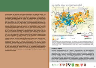 133
(A) mehr oder weniger pferde?
Pferde begleiten den Menschen schon seit Jahrtausenden. Sie dienten als Arbeits- und
Transporttiere, waren Prestigeobjekte, Fortbewegungsmittel und lieferten Fleisch. Erst durch
die maschinelle Revolution im 19. Jahrhundert verloren sie sukzessive an Bedeutung. Aus-
schlaggebend dafür war vor allem der Ausbau des Eisenbahnnetzes. Sie verloren damit
ihre zentrale Rolle beim Transport von Gütern und Menschen. Ein weiterer tiefgreifender
Einschnitt erfolgte mit der Motorisierung in der Landwirtschaft. Bis in die 1960er und 1970er
Jahre behielt nämlich das Pferd seine Rolle als Zug- und Arbeitspferd. Dann kamen aber
die Traktoren und verdrängten das Pferd binnen weniger Jahrzehnte. Besonders betroffen
waren die Kaltblutpferde, also die schweren Arbeits- oder Lastenpferde. Wurden etwa im
Gebiet der Österreichisch-Ungarischen Monarchie und Deutschlands, im Jahre 1876 noch
rund vier Millionen Kaltblutpferde eingesetzt, so sind es heute gerade noch 20000 (Druml &
Grilz-Seger, 2009). Den Tiefpunkt erreichten die Kaltblutpferde übrigens in den 1980er Jah-
ren. Die Zahl der Noriker reduzierte sich im deutschsprachigen Raum zwischen 1968 und
1985 etwa von 34000 auf knapp 7000. Aktuell gibt es wieder 10000 Stück. Im Gegensatz
zu den Kaltblutpferden hat sich die Zahl der Warmblutpferde, also der Reitpferde, besser
erholt. Durch den einsetzenden Freizeitboom stieg die Zahl der Reitpferde gerade im Umfeld
der größeren Ortschaften und Städte schnell an. Es geht soweit, dass so mancher Betrieb
mittlerweile von Rinder- auf Pferdehaltung umgeschwenkt ist.
Trotzdem findet man Pferde nur selten auf Almen/Alpen, wie die Karte gegenüber zeigt.
13297 Pferde, das sind gerade einmal 1.4 Pferde pro Alm/Alp, weiden dort. Und doch sind
es doppelt so viele als früher (A). Ende des 19. Jahrhunderts waren fast alle Pferde auf
Arbeitseinsatz. Besonders viele Pferde sind heute übrigens rund um Innsbruck, Salzburg
und Bozen, im Karwendel und Außerfern, im Arlberggebiet, im Obervinschgau und in einigen
Seitentälern des Trentinos (Valle di Fassa, Valle di Fiemme und Valli di Primiero) anzutref-
fen. Mehr Pferde würden den Weiden durchaus gut tun. Da sie einen höheren Bedarf an
rohfaserreichem Futter haben, fressen sie vor allem rohfaserreiche und verholzte Pflanzen.
Sie meiden aber auch nicht Gailstellen und überständiges Futter. Damit verbessern sie die
Weideflächen nachhaltig.
I cavalli e l’alpeggio
Oggi negli alpeggi dell’area Arge Alp si registra la presenza di soli 13.297 cavalli al pascolo,
ovvero appena 1,4 animali per malga/ alpeggio (vedi cartina a lato). Eppure sono quasi il doppio
rispetto a un tempo (A). Alla fine del XIX secolo di fatto c‘erano molti più cavalli, ma erano tutti
da lavoro. I cavalli al pascolo si concentrano intorno a Innsbruck, Salisburgo e Bolzano, nel
Karwendel e nell‘Außerfern, nella regione di Arlberg, in Alta Val Venosta e in alcune valli laterali
del Trentino (Val di Fassa, Val di Fiemme e Valli di Primiero). I cavalli farebbero bene ai pascoli
poiché avendo un elevato bisogno di fibra grezza mangiano soprattutto piante ricche di fibra e
legnose, senza disdegnare le zone di prato con deiezioni e il foraggio che avanza. In tal modo
aiutano a migliorare la sostenibilità del pascolo.
 