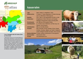 140
kaseralm
kaseralm
Il bue d’alpeggio della Val Casies (Gsie-
ser Almochse)
L’allevamento del bue ha una lunga tradizione in
alcune regioni nelle Alpi (E). I buoi, bovini maschi
castrati, servivano fino alla metà del secolo scor-
so tanto come animali da tiro, quanto per la pro-
duzione di carne. In questa tradizione si inseris-
ce anche il Gsieser Almochse, il bue d’alpeggio
della Val Casies (Alto Adige). Gli animali devono
essere nati in Val Casies, avere trascorso alme-
no 2 stagioni in alpeggio e pesare almeno 650
chilogrammi. Il Gsieser Almochse è garantito da
uno specifico marchio di qualità.
Lage:	 Italien, Südtirol, St. Magdalena / Gsies
Größe der Alm:	 70 Hektar (17 Hektar Eigenbesitz, 53 Hektar Nutzungs-
	 recht von öffentlichen Fraktionsgrund)
Seehöhe:	 2100 - 2600 m ü.NN (Bergmähder bis 2300 m ü.NN)
Infrastruktur:	 Almgebäude mit Stall, Wohnraum und Heustadl,
	 Käselager, Almausschank, liegt am Almweg 2000
Erreichbarkeit:	 seit 1986 eine PKW-taugliche Straße
Auftriebszahlen:	 ca. 15 Stück (2 bis 3 Milchkühe, der Rest Jung- und
	 Galtvieh), zwei Schweine
Auftriebszeiten: 	 Mitte Juni bis Mitte Oktober
Produkte:	 Milch, Almbutter (150 kg), Almkäse (150 kg: Gsieser
	 Almkäse, Graukäse, Ziggolan aus Topfen). Aufgetischt 	
	 werden hofeigene Produkte wie Speck, Wurst und Eier.
Besitzverhältnisse: Privatalm, größere Flächenanteil im Nutzungsrecht
Bewirtschafter:	 Selbenbacher Alfred
Kontakt:	www.selbenbacher.com
A
B
C
D
atlasalm
alp
 