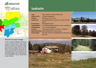 42
laabalm
laabalm
Lage:	 Italien, Südtirol, Gemeinde Deutschnofen
Größe der Alm:	 138 Hektar Weidefläche
Seehöhe:	 Almhütte auf 1645 m ü.NN
Infrastruktur:	 neues Almgebäude mit Wohnraum und Stall, Stroman-
	schluss
Erreichbarkeit:	 PKW-taugliche Straße
Auftriebszahlen:	 170 Großvieheinheiten (derzeit nur Jung- und Galtvieh)
Auftriebszeiten:	 10. Juni bis 20. September
Produkte:	 Almausschank (Sommer und Winter – Rodelbahn)
Besitzverhältnisse: Eigenverwaltung B.N.R. Deutschnofen
Bewirtschafter:	 Peter Köhl, Pächter des Gastbetriebes mit Überwachung
	 des Viehs
A
B
C
D
Senza bovini scompare l’alpeggio
Il carico di animali in alpeggio va di pari pas-
so con la sopravvivenza delle piccole aziende
zootecniche: quando molte di queste piccole
aziende si convertono alla produzione di ortag-
gi o frutta, come è accaduto nella zona centrale
della Val Venosta, gli alpeggi finiscono per spo-
polarsi. Se in una malga che produce latte non
ci sono abbastanza animali in estivazione, tanto
l‘infrastruttura esistente - sala di lavorazione del
latte e del formaggio, la stalla - quanto il persona-
le sono sottoutilizzati, e dunque l’attività smette
di essere redditizia.
atlasalm
alp
 