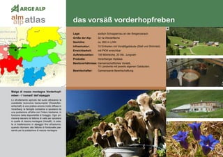 54
das vorsäß vorderhopfreben
vorderhopfreben
Malga di mezza montagna Vorderhopf-
reben - I ‘nomadi’ dell’alpeggio
Lo sfruttamento agricolo del suolo attraverso la
cosiddetta ‘economia transumante’ (Dreistufen-
wirtschaft) è una pratica ancora molto diffusa in
Vorarlberg: le famiglie contadine si spostano da
una postazione all’altra con l‘intero bestiame, in
funzione della disponibilità di foraggio. Ogni pri-
mavera lasciano la fattoria di valle per spostarsi
in quella di mezza montagna (Vorsäß); in esta-
te si trasferiscono in alpeggio fino all’autunno,
quando ritornano alla fattoria di fondovalle pas-
sando per la postazione di mezza montagna.
Lage:	 südlich Schoppernau an der Bregenzerach
Größe der Alp:	 32 ha Weidefläche
Seehöhe:	 ca. 950 m ü.NN
Infrastruktur:	 10 Einheiten mit Vorsäßgebäude (Stall und Wohnteil)
Erreichbarkeit:	 mit PKW erreichbar
Auftriebszahlen:	 100 Milchkühe, 20 Stk. Jungvieh
Produkte:	 Vorarlberger Alpkäse
Besitzverhältnisse: Gemeinschaftliches Vorsäß,
	 10 Landwirte mit jeweils eigenen Gebäuden.
Bewirtschafter:	 Gemeinsame Bewirtschaftung.
A
B
C
D
atlasalm
alp
 
