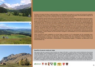 59
(A) die bevölkerungsentwicklung
Alm/Alpe ist nicht gleich Alm/Alpe. Es gibt Almen/Alpen mit viel Weidefläche und andere mit nur wenig. Der Durchschnitt im gesamten
Gebiet liegt bei 85 Hektar pro Alm/Alp. Insgesamt besitzen ein Viertel der Gemeinden Almen/Alpen mit durchschnittlich weniger als 34
Hektar Weidefläche, ein Viertel mehr als 108 Hektar. Die Unterschiede sind damit erheblich.
Die Karte gegenüber zeigt die Verteilung der durchschnittlichen Alm-/Alpgröße im Arge Alp-Gebiet. Sofort fällt auf, dass die Alm-/Alpgrö-
ße nur zu einem geringen Teil durch die Oberflächenform oder Höhenverteilung bedingt wird. Vielmehr spielt die Geschichte, genauer
gesagt die Besiedelungsgeschichte die dominierende Rolle. Große Almen/Alpen sind meist Gemeinschafts-, Genossenschafts- oder
Gemeindealmen/-alpen. Die Kleineren sind häufig in Privatbesitz eines einzelnen Betriebes. Somit wirken die Besiedlungsgeschichte
des gesamten Raumes und die damit verbundenen Rechtssysteme (insbesondere in Form des Anerbenrechts und der Realteilung)
sowie die historisch gewachsene Einstellung zu Privateigentum und Gemeinschaftsbesitz heute noch nach. Im Osten handelt es sich
weitgehend um ein bayuwarisches Siedlungsgebiet mit ehemaligem Anerbenrecht. Der Grund und Boden lag vorwiegend in privater
Hand. Sehr viele Betriebe hatten daher ihre eigene, kleine Alm/Alp, die für die Sömmerung des eigenen Viehs reichte. Das Oberinntal,
der Westen Südtirols und Vorarlberg wurden hingegen von Alemannen besiedelt, welche die Realteilung als Erbsitte mit sich brachten.
Graubünden, der Obervinschgau und der gesamte Dolomitenbereich waren aufgrund der rätoromanischen Vorbevölkerung ebenfalls
Realteilungsgebiet. In diesen Gebieten sind die Almen/Alpen vorwiegend in Gemeindebesitz und von ihrer Flächenausdehnung auch
heute noch viel größer.
Dieser Unterschied ist jedoch weitgehend nur auf dem Papier zu erkennen. Vor Ort unterscheiden sich die Landschaften kaum,
wie die Beispiele aus dem Trentino (A: Val San Nicolò, Gemeinde Pozza di Fassa), aus Vorarlberg (B: Bregenzerwaldgebirge, Ge-
meinde Schwarzenberg) und Salzburg (C: Kallbrunnalm, Gemeinde Weißbach bei Lofer) unterstreichen. In Pozza di Fassa ist die
überwiegende Mehrheit der Almen/Alpen in Gemeindebesitz, in Schwarzenberg hingegen in Privatbesitz, die Kallbrunnalm ist eine
Gemeinschaftsalm/-alp.
Superficie di pascolo media per malga
Nella regione Arge Alp la superficie media di pascolo per malga è di 85 ettari. La cartina a fianco riporta la distribuzione dimensionale
media degli alpeggi: risulta immediatamente evidente che la conformazione geografica del suolo o la quota influiscono solo marginal-
mente sulla dimensione e che è piuttosto la storia, in particolare quella degli insediamenti, ad avere un ruolo preponderante. Malghe
di grandi dimensioni appartengono prevalentemente alla comunità, a cooperative o ai comuni, mentre le malghe più piccole sono
spesso proprietà privata di singole aziende agricole. Oggi dunque continuano a manifestarsi, da un lato, la storia degli insediamenti
della regione con i relativi ordinamenti giuridici (in particolare le norme ereditarie che impedivano o consentivano la divisione del fondo)
e, dall’altro, gli atteggiamenti nei confronti della proprietà privata e della proprietà pubblica che si sono evoluti nel corso della storia.
A
B
C
 