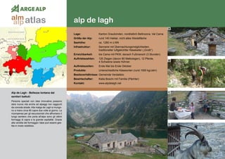 80
alp de lagh
alp de lagh
Alp de Lagh - Bellezza lontana dai 	
sentieri battuti:
Persone speciali con idee innovative possono
dare nuova vita anche ad alpeggi non raggiunti
da comode strade. Alla malga de Lagh si mungo-
no a mano circa 80 capre due volte al giorno. La
ricompensa per gli escursionisti che affrontano il
lungo sentiero che porta all’alpe sono gli ottimi
formaggi di capra e la grande ospitalità. Grazie
alla vendita del formaggio l’alpe può essere ges-
tita in modo redditizio.
Lage:	 Kanton Graubünden, nordöstlich Bellinzona, Val Cama
Größe der Alp:	 rund 140 Hektar, nicht alles Weidefläche
Seehöhe:	 ca. 1280 m ü.NN
Infrastruktur:	 Sennerei mit Übernachtungsmöglichkeiten,
	 traditioneller luftgekühlter Käsekeller („Grotti“)
Erreichbarkeit:	 bis Cama mit PKW, danach Fußmarsch (3 Stunden)
Auftriebszahlen:	 120 Ziegen (davon 80 Melkziegen), 12 Pferde,
	 4 Schweine sowie Hühner.
Auftriebszeiten: 	 Ende Mai bis Ende Oktober
Produkte:	 Unterschiedliche Käsesorten (rund 1000 kg/Jahr)
Besitzverhältnisse: Gemeinde Verdabbio
Bewirtschafter:	 Katia Boschi mit Familie (Pächter)
Kontakt:	www.alpdelagh.net
A
B
C
D
atlasalm
alp
 