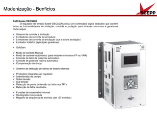 Modenização - Benficios
AVR Basler DECS200
O regulador de tensão Basler DECS200 possui um controlador digital dedicado que contém
todas as funcionalidades de limitação, controle e proteção para motores síncronos e geradores
como segue:
✔ Sistema de controle e limitação
✔ Limitadores de corrente de armadura
✔ Limitadores de corrente de excitação (sub e sobre excitação)
✔ Limitador Volts/Hz (aplicação geradores)
✔ SoftStart
✔ Modo de controle Manual
✔ Modo de controle Automático (para motores síncronos FP ou VAR)
✔ Controle de fator de potência automático
✔ Controle de potência reativa automático
✔ Compensação de droop
✔ Sistema de detecção de falhas de diodos rotativos
✔ Proteções integradas ao regulador
✔ Sobretensão de campo
✔ Sobre tensão
✔ Sub tensão
✔ Detecção de perda de tensão ou falha nos TP´s
✔ Detecção de falha de diodos
✔ Funções de supervisão inclusas
✔ Oscilografia incorporada
✔ Registro de sequencia de eventos (até 127 eventos)
 