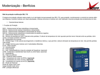 Modenização - Benficios
Relé de proteção multifunção SEL 710
O sistema de proteção utilizado neste projeto é um relé digital microprocessado tipo SEL-710, para proteção, monitoramento e controle de motores elétri-
cos trifásicos, incluindo motores com duas velocidades, motores síncronos e motores com rotor bobinado, incluindo proteção dos enrolamentos do rotor.
● Características básicas:
1. Funções de Proteção
50/51 - Sobrecorrente de fase instantânea e temporizada;
50/51G - Sobrecorrente residual instantânea e temporizada;
50/51N – Sobrecorrente instantânea e temporizada de neutro;
50/51Q - Sobrecorrente instantânea e temporizada de seqüência negativa;
37 – Subcorrente (Perda de Carga);
66 – Número de partidas por hora / Intervalo entre partidas. O cálculo da temperatura do rotor apurado permite menor intervalo entre as partidas, otimi-
zando o processo produtivo industrial.
46 – Desequilíbrio de corrente;
48 – Partida longa. O relé calcula escorregamento e resistência rotórica, o que permite o cálculo otimizado da temperatura do rotor. Isto permite partidas
mais longas
49 – Imagem térmica para motores com 2 velocidades diferentes;
51LR – Rotor travado;
14 – Subvelocidade;
47 – Fase reversa; 
81 – Sub / Sobrefreqüência e taxa de variação de frequência; (opcional)
27/59 - Subtensão e sobretensão fase-neutro ou entre fases; (opcional)
37 – Subpotência; 
55 – Fator de potência; 
32Q – Potência reativa reversa;
49T – Temperatura do motor via RTD’s; (opcional)
49P – Temperatura do motor via PTC; (opcional)
38 – Temperatura do mancal via RTD’s; (opcional)
60 – Perda de Potencial 
Perda de carga (Load Loss);
Carga travada (Load Jam);
87M - proteção diferencial 
 
