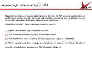 O projeto original de controle, excitação e proteção do motor KU-101 não estava atualizado e em
conformidade com as normas vigentes de padronização e segurança, além de algumas funções
de proteção não estarem habilitadas ou inexistentes no sistema.
Consequências caso houvesse permanecia do sistema antigo:
✗ Alto risco de acidentes com consequências fatais;
✗ Faltas iminentes no sistema e parada inadvertida do motor;
✗O motor continuaria operando sem a devidas proteções de segurança habilitadas
✗ Atrasos operacionais para a equipe de manutenção e operação em função da falta de
desenhos, distribuição do conhecimento, identificação de falhas, etc
Apresentação sistema antigo KU-101
 