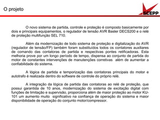 O projeto
O novo sistema de partida, controle e proteção é composto basicamente por
dois e principais equipamentos, o regulador de tensão AVR Basler DECS200 e o relé
de proteção multifunção SEL 710.
Além da modernização de todo sistema de proteção e digitalização do AVR
(regulador de tensão/FP) também foram substituídos todos os contatores auxiliares
de comando das contatoras de partida e respectivas pontes retificadoras. Esta
melhoria prove por um longo período de tempo, dispensa ao conjunto de partida do
motor de constantes intervenções de manutenções corretivas além de aumentar a
confiabilidade do sistema.
A lógica de partida e temporização das contatoras principais do motor e
autotrafo é realizada dentro do software de controle do próprio relé.
A integração da lógica de partida das contatoras ao relé de proteção, que
possui garantida de 10 anos, modernização do sistema de excitação digital com
funções de limitação e supervisão, proporciona além de maior proteção ao motor KU-
101 um aumento muito significativo na confiança de operação do sistema e maior
disponibilidade de operação do conjunto motor/compressor.
 