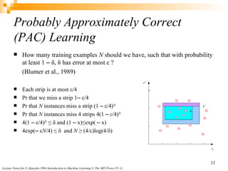 How many training examples  N  should we have, such that with  probability at least  1 ‒ δ,  h  has  error at most  ε ? (Blumer et al., 1989) Each strip is at most ε/4 Pr that we miss a strip 1‒ ε/4 Pr that  N  instances miss a strip (1 ‒ ε/4) N Pr that  N  instances miss 4 strips 4(1 ‒  ε /4) N 4(1 ‒ ε/4) N  ≤ δ and (1 ‒ x)≤exp( ‒ x) 4exp(‒ ε N /4) ≤ δ  and  N  ≥ (4/ε)log(4/δ) Probably Approximately Correct (PAC) Learning 