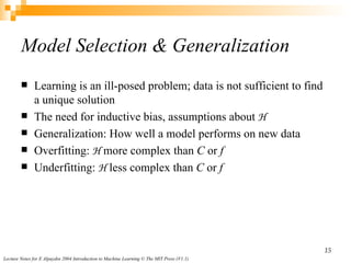 Model Selection & Generalization Learning is an  ill-posed problem;  data is not sufficient to find a unique solution The need for  inductive bias,   assumptions about  H Generalization:   How well a model performs on new data Overfitting:  H  more complex than  C  or  f  Underfitting:  H  less complex than  C  or  f 