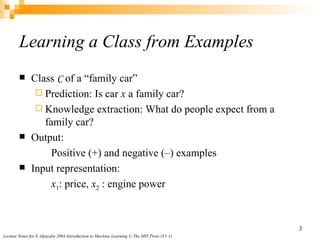 Learning a Class from Examples Class  C  of a “family car” Prediction:  Is car  x  a family car? Knowledge extraction:  What do people expect from a family car? Output:  Positive (+) and negative (–) examples Input representation:  x 1 : price,  x 2  : engine power 