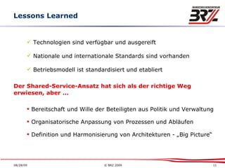 Lessons Learned Technologien sind verfügbar und ausgereift Nationale und internationale Standards sind vorhanden Betriebsmodell ist standardisiert und etabliert Der Shared-Service-Ansatz hat sich als der richtige Weg erwiesen, aber ... Bereitschaft und Wille der Beteiligten aus Politik und Verwaltung Organisatorische Anpassung von Prozessen und Abläufen Definition und Harmonisierung von Architekturen - „Big Picture“ 
