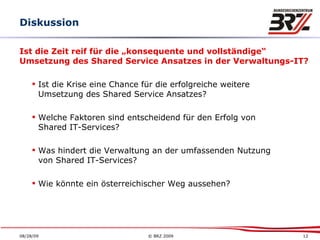 Diskussion Ist die Zeit reif für die „konsequente und vollständige“  Umsetzung des Shared Service Ansatzes in der Verwaltungs-IT? Ist die Krise eine Chance für die erfolgreiche weitere Umsetzung des Shared Service Ansatzes? Welche Faktoren sind entscheidend für den Erfolg von  Shared IT-Services? Was hindert die Verwaltung an der umfassenden Nutzung von Shared IT-Services? Wie könnte ein österreichischer Weg aussehen? 