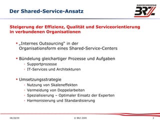Steigerung der Effizienz, Qualität und Serviceorientierung in verbundenen Organisationen „ Internes Outsourcing“ in der Organisationsform eines Shared-Service-Centers Bündelung gleichartiger Prozesse und Aufgaben   Supportprozesse IT-Services und Architekturen Umsetzungsstrategie Nutzung von Skaleneffekten Vermeidung von Doppelarbeiten Spezialisierung – Optimaler Einsatz der Experten Harmonisierung und Standardisierung Der Shared-Service-Ansatz 
