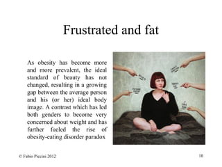 Frustrated and fat 
As obesity has become more 
and more prevalent, the ideal 
standard of beauty has not 
changed, resulting in a growing 
gap between the average person 
and his (or her) ideal body 
image. A contrast which has led 
both genders to become very 
concerned about weight and has 
further fueled the rise of 
obesity-eating disorder paradox 
© Fabio Piccini 2012 10 
 