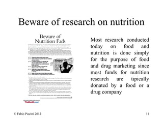 Beware of research on nutrition 
Most research conducted 
today on food and 
nutrition is done simply 
for the purpose of food 
and drug marketing since 
most funds for nutrition 
research are tipically 
donated by a food or a 
drug company 
© Fabio Piccini 2012 11 
 
