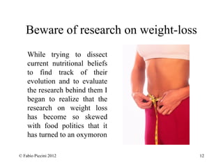 Beware of research on weight-loss 
While trying to dissect 
current nutritional beliefs 
to find track of their 
evolution and to evaluate 
the research behind them I 
began to realize that the 
research on weight loss 
has become so skewed 
with food politics that it 
has turned to an oxymoron 
© Fabio Piccini 2012 12 
 