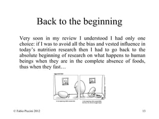 Back to the beginning 
Very soon in my review I understood I had only one 
choice: if I was to avoid all the bias and vested influence in 
today’s nutrition research then I had to go back to the 
absolute beginning of research on what happens to human 
beings when they are in the complete absence of foods, 
thus when they fast… 
© Fabio Piccini 2012 13 
 