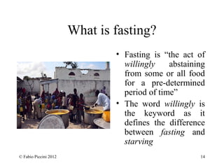 What is fasting? 
• Fasting is “the act of 
willingly abstaining 
from some or all food 
for a pre-determined 
period of time” 
• The word willingly is 
the keyword as it 
defines the difference 
between fasting and 
starving 
© Fabio Piccini 2012 14 
 