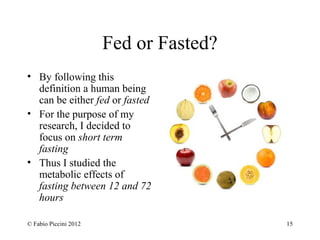 Fed or Fasted? 
• By following this 
definition a human being 
can be either fed or fasted 
• For the purpose of my 
research, I decided to 
focus on short term 
fasting 
• Thus I studied the 
metabolic effects of 
fasting between 12 and 72 
hours 
© Fabio Piccini 2012 15 
 