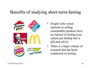 Benefits of studying short-term-fasting 
• People with vested 
interests in selling 
consumable products have 
no interest in fasting (you 
cannot put fasting into a 
pill and sell it) 
• There is a large volume of 
research that has been 
conducted on fasting 
© Fabio Piccini 2012 16 
 